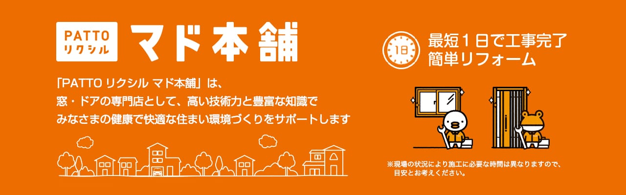 マド本舗のバナー：
[PATTOリクシル]マド本舗
「PATTO リクシル マド本舗」は、窓・ドアの専門店として、高い技術力と豊富な知識でみなさまの健康で快適な住まい環境づくりをサポートします。
最短1日で工事完了 簡単リフォーム
※現場の状況により施工に必要な時間は異なりますので、目安とお考えください。